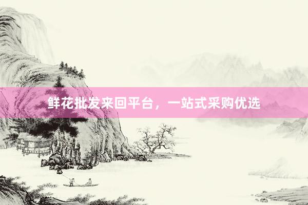 鲜花批发来回平台，一站式采购优选