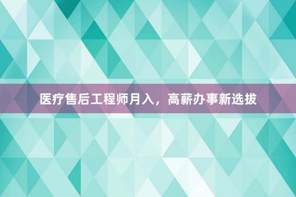 医疗售后工程师月入，高薪办事新选拔